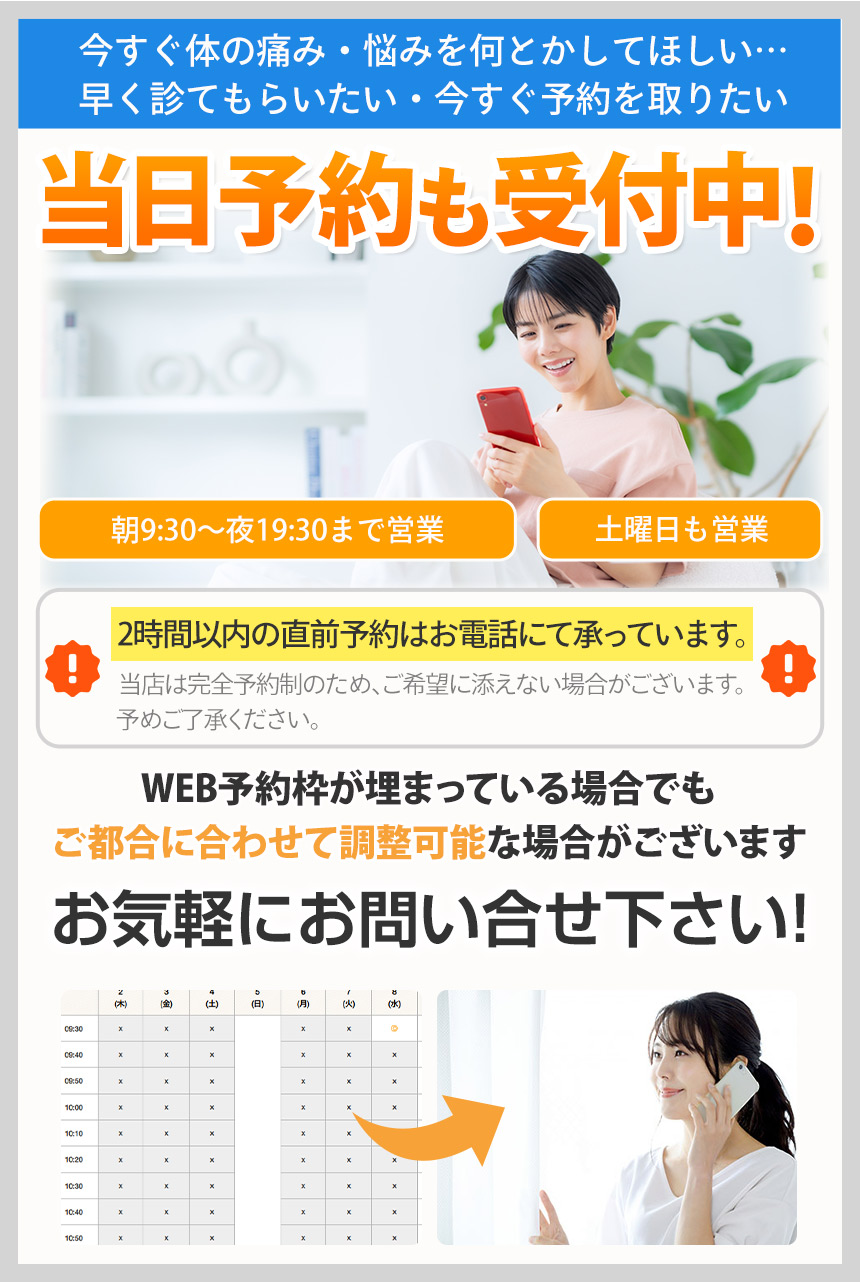 今すぐ体の痛み・悩みを何とかしてほしい…早く診てもらいたい・今すぐ予約を取りたい当日予約も受付中!朝9:30〜夜19:30まで営業土曜日も営業2時間以内の直前予約はお電話にて承っています。当店は完全予約制のため、ご希望に添えない場合がございます。予めご了承ください。WEB予約が埋まっている場合でもご都合に合わせて調整可能な場合がございます。お気軽にお問い合せ下さい!