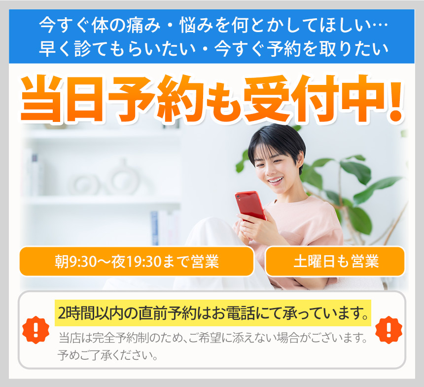 今すぐ体の痛み・悩みを何とかしてほしい…早く診てもらいたい・今すぐ予約を取りたい当日予約も受付中!朝9:30〜夜19:30まで営業土曜日も営業2時間以内の直前予約はお電話にて承っています。当店は完全予約制のため、ご希望に添えない場合がございます。予めご了承ください。